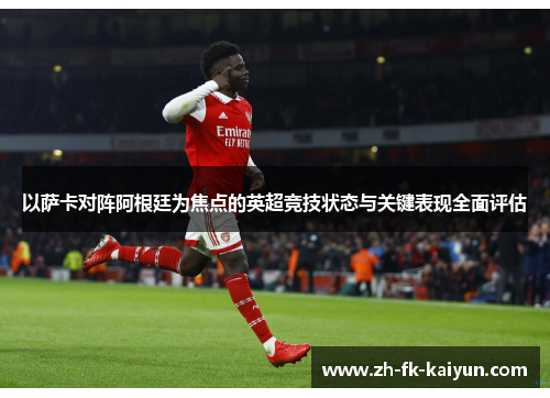 以萨卡对阵阿根廷为焦点的英超竞技状态与关键表现全面评估