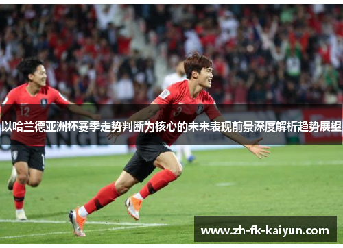 以哈兰德亚洲杯赛季走势判断为核心的未来表现前景深度解析趋势展望