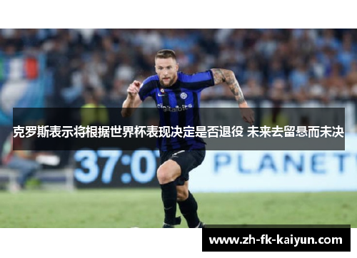 克罗斯表示将根据世界杯表现决定是否退役 未来去留悬而未决