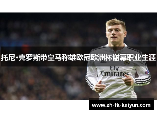 托尼·克罗斯带皇马称雄欧冠欧洲杯谢幕职业生涯