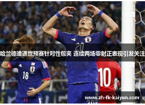 哈兰德遭遇世预赛针对性包夹 连续两场零射正表现引发关注 哈兰德遭遇世预赛针对性包夹 连续两场零射正表现引发关注